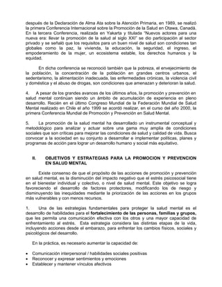 después de la Declaración de Alma Ata sobre la Atención Primaria, en 1989, se realizó
la primera Conferencia Internacional sobre la Promoción de la Salud en Otawa, Canadá.
En la tercera Conferencia, realizada en Yakarta y titulada “Nuevos actores para una
nueva era: llevar la promoción de la salud al siglo XXI” se dio participación al sector
privado y se señaló que los requisitos para un buen nivel de salud son condiciones tan
globales como la paz, la vivienda, la educación, la seguridad, el ingreso, el
empoderamiento de la mujer, un ecosistema estable, los derechos humanos y la
equidad.
En dicha conferencia se reconoció también que la pobreza, el envejecimiento de
la población, la concentración de la población en grandes centros urbanos, el
sedentarismo, la alimentación inadecuada, las enfermedades crónicas, la violencia civil
y doméstica y el abuso de drogas, son condiciones que amenazan y deterioran la salud.
4. A pesar de los grandes avances de los últimos años, la promoción y prevención en
salud mental continúan siendo un ámbito de acumulación de experiencia en pleno
desarrollo. Recién en el último Congreso Mundial de la Federación Mundial de Salud
Mental realizado en Chile el año 1999 se acordó realizar, en el curso del año 2000, la
primera Conferencia Mundial de Promoción y Prevención en Salud Mental.
5. La promoción de la salud mental ha desarrollado un instrumental conceptual y
metodológico para analizar y actuar sobre una gama muy amplia de condiciones
sociales que son críticas para mejorar las condiciones de salud y calidad de vida. Busca
convocar a la sociedad en su conjunto a desarrollar e implementar políticas, planes y
programas de acción para lograr un desarrollo humano y social más equitativo.
II. OBJETIVOS Y ESTRATEGIAS PARA LA PROMOCION Y PREVENCION
EN SALUD MENTAL
Existe consenso de que el propósito de las acciones de promoción y prevención
en salud mental, es la disminución del impacto negativo que el estrés psicosocial tiene
en el bienestar individual y colectivo, o nivel de salud mental. Este objetivo se logra
favoreciendo el desarrollo de factores protectores, modificando los de riesgo y
disminuyendo las inequidades mediante la priorización de las acciones en los grupos
más vulnerables y con menos recursos.
1. Una de las estrategias fundamentales para proteger la salud mental es el
desarrollo de habilidades para el fortalecimiento de las personas, familias y grupos,
que les permita una comunicación efectiva con los otros y una mayor capacidad de
enfrentamiento al estrés. Esta estrategia considera las distintas etapas de la vida,
incluyendo acciones desde el embarazo, para enfrentar los cambios físicos, sociales y
psicológicos del desarrollo.
En la práctica, es necesario aumentar la capacidad de:
• Comunicación interpersonal / habilidades sociales positivas
• Reconocer y expresar sentimientos y emociones
• Establecer y mantener vínculos afectivos
 