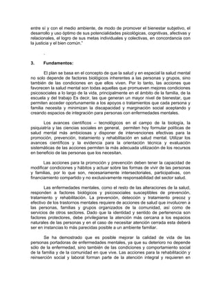 entre sí y con el medio ambiente, de modo de promover el bienestar subjetivo, el
desarrollo y uso óptimo de sus potencialidades psicológicas, cognitivas, afectivas y
relacionales, el logro de sus metas individuales y colectivas, en concordancia con
la justicia y el bien común.”
.
3. Fundamentos:
El plan se basa en el concepto de que la salud y en especial la salud mental
no solo depende de factores biológicos inherentes a las personas y grupos, sino
también de las condiciones en que ellos viven. Por lo tanto, las acciones que
favorecen la salud mental son todas aquellas que promueven mejores condiciones
psicosociales a lo largo de la vida, principalmente en el ámbito de la familia, de la
escuela y del trabajo Es decir, las que generan un mayor nivel de bienestar, que
permiten acceder oportunamente a los apoyos o tratamientos que cada persona y
familia necesita y minimizan la discapacidad y marginación social aceptando y
creando espacios de integración para personas con enfermedades mentales.
Los avances científicos – tecnológicos en el campo de la biología, la
psiquiatría y las ciencias sociales en general, permiten hoy formular políticas de
salud mental más ambiciosas y disponer de intervenciones efectivas para la
promoción, prevención, tratamiento y rehabilitación en salud mental. Utilizar los
avances científicos y la evidencia para la orientación técnica y evaluación
sistemáticas de las acciones permiten la más adecuada utilización de los recursos
en beneficio de las personas que los necesitan.
Las acciones para la promoción y prevención deben tener la capacidad de
modificar condiciones y hábitos y actuar sobre las formas de vivir de las personas
y familias, por lo que son, necesariamente intersectoriales, participativas, con
financiamiento compartido y no exclusivamente responsabilidad del sector salud.
Las enfermedades mentales, como el resto de las alteraciones de la salud,
responden a factores biológicos y psicosociales susceptibles de prevención,
tratamiento y rehabilitación. La prevención, detección y tratamiento precoz y
efectivo de los trastornos mentales requiere de acciones de salud que involucren a
las personas, familias y grupos organizados de la comunidad, así como de
servicios de otros sectores. Dado que la identidad y sentido de pertenencia son
factores protectores, debe privilegiarse la atención más cercana a los espacios
naturales de las personas y en el caso de necesitar atención cerrada esta deberá
ser en instancias lo más parecidas posible a un ambiente familiar.
Se ha demostrado que es posible mejorar la calidad de vida de las
personas portadoras de enfermedades mentales, ya que su deterioro no depende
sólo de la enfermedad, sino también de las condiciones y comportamiento social
de la familia y de la comunidad en que vive. Las acciones para la rehabilitación y
reinserción social y laboral forman parte de la atención integral y requieren en
 