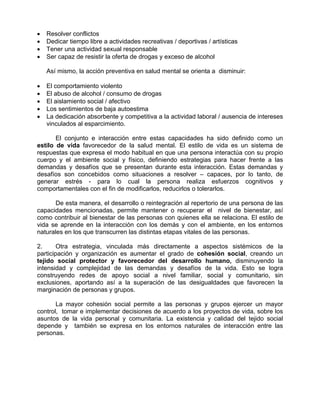 • Resolver conflictos
• Dedicar tiempo libre a actividades recreativas / deportivas / artísticas
• Tener una actividad sexual responsable
• Ser capaz de resistir la oferta de drogas y exceso de alcohol
Así mismo, la acción preventiva en salud mental se orienta a disminuir:
• El comportamiento violento
• El abuso de alcohol / consumo de drogas
• El aislamiento social / afectivo
• Los sentimientos de baja autoestima
• La dedicación absorbente y competitiva a la actividad laboral / ausencia de intereses
vinculados al esparcimiento.
El conjunto e interacción entre estas capacidades ha sido definido como un
estilo de vida favorecedor de la salud mental. El estilo de vida es un sistema de
respuestas que expresa el modo habitual en que una persona interactúa con su propio
cuerpo y el ambiente social y físico, definiendo estrategias para hacer frente a las
demandas y desafíos que se presentan durante esta interacción. Estas demandas y
desafíos son concebidos como situaciones a resolver – capaces, por lo tanto, de
generar estrés - para lo cual la persona realiza esfuerzos cognitivos y
comportamentales con el fin de modificarlos, reducirlos o tolerarlos.
De esta manera, el desarrollo o reintegración al repertorio de una persona de las
capacidades mencionadas, permite mantener o recuperar el nivel de bienestar, así
como contribuir al bienestar de las personas con quienes ella se relaciona. El estilo de
vida se aprende en la interacción con los demás y con el ambiente, en los entornos
naturales en los que transcurren las distintas etapas vitales de las personas.
2. Otra estrategia, vinculada más directamente a aspectos sistémicos de la
participación y organización es aumentar el grado de cohesión social, creando un
tejido social protector y favorecedor del desarrollo humano, disminuyendo la
intensidad y complejidad de las demandas y desafíos de la vida. Esto se logra
construyendo redes de apoyo social a nivel familiar, social y comunitario, sin
exclusiones, aportando así a la superación de las desigualdades que favorecen la
marginación de personas y grupos.
La mayor cohesión social permite a las personas y grupos ejercer un mayor
control, tomar e implementar decisiones de acuerdo a los proyectos de vida, sobre los
asuntos de la vida personal y comunitaria. La existencia y calidad del tejido social
depende y también se expresa en los entornos naturales de interacción entre las
personas.
 