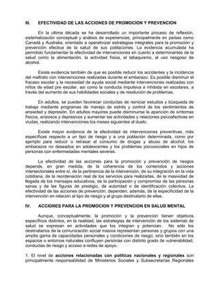 III. EFECTIVIDAD DE LAS ACCIONES DE PROMOCION Y PREVENCION
En la ultima década se ha desarrollado un importante proceso de reflexión,
sistematización conceptual y análisis de experiencias, principalmente en países como
Canadá y Australia, orientado a operativizar estrategias integrales para la promoción y
prevención efectiva de la salud de sus poblaciones. La evidencia acumulada ha
permitido fundamentar la efectividad de intervenciones en cuanto a determinantes de la
salud como la alimentación, la actividad física, el tabaquismo, el uso riesgoso de
alcohol.
Existe evidencia también de que es posible reducir los accidentes y la incidencia
del maltrato con intervenciones realizadas durante el embarazo. Es posible disminuir el
fracaso escolar y la necesidad de ayuda social mediante intervenciones realizadas con
niños de edad pre escolar, así como la conducta impulsiva e inhibida en escolares, a
través del aumento de sus habilidades sociales y de resolución de problemas.
En adultos, se pueden favorecer conductas de reiniciar estudios y búsqueda de
trabajo mediante programas de manejo de estrés y control de los sentimientos de
ansiedad y depresión. En adultos mayores puede disminuirse la aparición de síntomas
físicos, ansiosos y depresivos y aumentar las actividades y relaciones psicoafectivas en
viudas, realizando intervenciones los meses siguientes al duelo.
Existe mayor evidencia de la efectividad de intervenciones preventivas, más
específicas respecto a un tipo de riesgo y a una población determinada, como por
ejemplo para reducir o retrasar el consumo de drogas y abuso de alcohol, los
embarazos no deseados en adolescentes y los problemas psicosociales en hijos de
personas con enfermedades mentales severas.
La efectividad de las acciones para la promoción y prevención de riesgos
depende, en gran medida, de la coherencia de los contenidos y acciones
intersectoriales entre sí, de la pertinencia de la intervención, de su integración en la vida
cotidiana, de la reordenación real de los servicios para realizarlas, de la masividad de
llegada de los mensajes educativos, de la participación y compromiso de las personas
sanas y de las figuras de prestigio, de autoridad o de identificación colectiva. La
efectividad de las acciones de prevención, dependen, además, de la especificidad de la
intervención en relación al tipo de riesgo y al grupo destinatario de ellas.
IV. ACCIONES PARA LA PROMOCION Y PREVENCION EN SALUD MENTAL
Aunque, conceptualmente, la promoción y la prevención tienen objetivos
específicos distintos, en la realidad, las estrategias de intervención de los sistemas de
salud se expresan en actividades que los integran y potencian. No sólo los
destinatarios de la comunicación social masiva representan personas y grupos con una
amplia gama de capacidades personales y condiciones de riesgo, sino también en los
espacios o entornos naturales confluyen personas con distinto grado de vulnerabilidad,
conductas de riesgo y acceso a redes de apoyo.
1. El nivel de acciones relacionadas con políticas nacionales y regionales son
principalmente responsabilidad de Ministerios Sociales y Subsecretarías Regionales
 