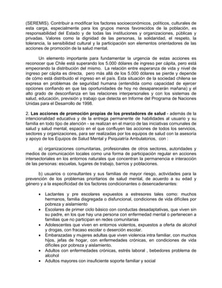 (SEREMIS). Contribuir a modificar los factores socioeconómicos, políticos, culturales de
esta carga, especialmente para los grupos menos favorecidos de la población, es
responsabilidad del Estado y de todas las instituciones y organizaciones, públicas y
privadas. Valores como la dignidad de las personas, la solidaridad, el respeto, la
tolerancia, la sensibilidad cultural y la participación son elementos orientadores de las
acciones de promoción de la salud mental.
Un elemento importante para fundamentar la urgencia de estas acciones es
reconocer que Chile está superando los 5.000 dólares de ingreso per cápita, pero está
empeorando la distribución del mismo. La relación entre esperanza de vida y nivel de
ingreso per cápita es directa, pero más allá de los 5.000 dólares se pierde y depende
de cómo está distribuido el ingreso en el país. Esta situación de la sociedad chilena se
expresa en problemas de seguridad humana (entendida como capacidad de ejercer
opciones confiando en que las oportunidades de hoy no desaparecerán mañana) y el
alto grado de desconfianza en las relaciones interpersonales y con los sistemas de
salud, educación, previsión y trabajo que detecta en Informe del Programa de Naciones
Unidas para el Desarrollo de 1998.
2. Las acciones de promoción propias de los prestadores de salud - además de la
intencionalidad educativa y de la entrega permanente de habilidades al usuario y su
familia en todo tipo de atención - se realizan en el marco de las iniciativas comunales de
salud y salud mental, espacio en el que confluyen las acciones de todos los servicios,
sectores y organizaciones, para ser realizadas por los equipos de salud con la asesoría
y apoyo de los Equipos de Salud Mental y Psiquiatría Ambulatorios, con :
a) organizaciones comunitarias, profesionales de otros sectores, autoridades y
medios de comunicación locales como una forma de participación regular en acciones
intersectoriales en los entornos naturales que concentran la permanencia e interacción
de las personas: escuelas, lugares de trabajo, barrios y poblaciones.
b) usuarios o consultantes y sus familias de mayor riesgo, actividades para la
prevención de los problemas prioritarios de salud mental, de acuerdo a su edad y
género y a la especificidad de los factores condicionantes o desencadenantes:
• Lactantes y pre escolares expuestos a estresores tales como: muchos
hermanos, familia disgregada o disfuncional, condiciones de vida difíciles por
pobreza y aislamiento
• Escolares de primer ciclo básico con conductas desadaptativas, que viven sin
su padre, en los que hay una persona con enfermedad mental o pertenecen a
familias que no participan en redes comunitarias
• Adolescentes que viven en entornos violentos, expuestos a oferta de alcohol
y drogas, con fracaso escolar o deserción escolar.
• Embarazadas y mujeres adultas que viven violencia intra familiar, con muchos
hijos, jefas de hogar, con enfermedades crónicas, en condiciones de vida
difíciles por pobreza y aislamiento.
• Adultos con enfermedades crónicas, estrés laboral , bebedores problema de
alcohol
• Adultos mayores con insuficiente soporte familiar y social
 