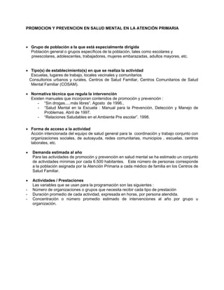 PROMOCION Y PREVENCION EN SALUD MENTAL EN LA ATENCIÓN PRIMARIA
• Grupo de población a la que está especialmente dirigida
Población general o grupos específicos de la población, tales como escolares y
preescolares, adolescentes, trabajadores, mujeres embarazadas, adultos mayores, etc.
• Tipo(s) de establecimiento(s) en que se realiza la actividad
Escuelas, lugares de trabajo, locales vecinales y comunitarios
Consultorios urbanos y rurales, Centros de Salud Familiar, Centros Comunitarios de Salud
Mental Familiar (COSAM).
• Normativa técnica que regula la intervención
Existen manuales que incorporan contenidos de promoción y prevención :
- “Sin drogas.....más libres”. Agosto de 1996.,
- “Salud Mental en la Escuela : Manual para la Prevención, Detección y Manejo de
Problemas. Abril de 1997.
- “Relaciones Saludables en el Ambiente Pre escolar”. 1998.
• Forma de acceso a la actividad
Acción intencionada del equipo de salud general para la coordinación y trabajo conjunto con
organizaciones sociales, de autoayuda, redes comunitarias, municipios , escuelas, centros
laborales, etc.
• Demanda estimada al año
Para las actividades de promoción y prevención en salud mental se ha estimado un conjunto
de actividades mínimas por cada 6.500 habitantes. Este número de personas corresponde
a la población asignada por la Atención Primaria a cada médico de familia en los Centros de
Salud Familiar.
• Actividades / Prestaciones
Las variables que se usan para la programación son las siguientes :
- Número de organizaciones o grupos que necesita recibir cada tipo de prestación
- Duración promedio de cada actividad, expresada en horas, por persona atendida.
- Concentración o número promedio estimado de intervenciones al año por grupo u
organización.
 