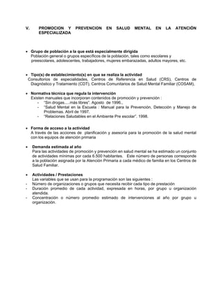 V. PROMOCION Y PREVENCION EN SALUD MENTAL EN LA ATENCIÓN
ESPECIALIZADA
• Grupo de población a la que está especialmente dirigida
Población general o grupos específicos de la población, tales como escolares y
preescolares, adolescentes, trabajadores, mujeres embarazadas, adultos mayores, etc.
• Tipo(s) de establecimiento(s) en que se realiza la actividad
Consultorios de especialidades, Centros de Referencia en Salud (CRS), Centros de
Diagnóstico y Tratamiento (CDT), Centros Comunitarios de Salud Mental Familiar (COSAM),
• Normativa técnica que regula la intervención
Existen manuales que incorporan contenidos de promoción y prevención :
- “Sin drogas.....más libres”. Agosto de 1996.,
- “Salud Mental en la Escuela : Manual para la Prevención, Detección y Manejo de
Problemas. Abril de 1997.
- “Relaciones Saludables en el Ambiente Pre escolar”. 1998.
• Forma de acceso a la actividad
A través de las acciones de planificación y asesoría para la promoción de la salud mental
con los equipos de atención primaria
• Demanda estimada al año
Para las actividades de promoción y prevención en salud mental se ha estimado un conjunto
de actividades mínimas por cada 6.500 habitantes. Este número de personas corresponde
a la población asignada por la Atención Primaria a cada médico de familia en los Centros de
Salud Familiar.
• Actividades / Prestaciones
Las variables que se usan para la programación son las siguientes :
- Número de organizaciones o grupos que necesita recibir cada tipo de prestación
- Duración promedio de cada actividad, expresada en horas, por grupo u organización
atendida.
- Concentración o número promedio estimado de intervenciones al año por grupo u
organización.
 