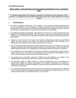 Prioridad Porgramatica:
NIÑAS, NIÑOS Y ADOLESCENTES CON TRASTORNO HIPERCINETICO / DE LA ATENCION
(THA)
El Trastorno Hipercinético / de la Atención, asociado o no a trastornos de las emociones o de la
conducta, es el problema de salud mental más frecuente de las niñas, niños y adolescentes en edad
escolar
I. ANTECEDENTES
• Los niños con trastorno hipercinético / de la atención, que no reciben tratamiento oportuno tienen
mayores probabilidades de sufrir accidentes, de fracaso y deserción escolar, de presentar trastornos
emocionales y de comportamiento. Este trastorno suele generar disfuncionalidad a nivel de la familia, y
los niños que lo presentan sufren con mayor frecuencia maltrato físico y psicológico.
• La prevalencia del trastorno hipercinético / de la atención en niños de 5 a 7 años de nuestro país es de
alrededor del 6 % (Región Metropolitana, 1992 - 95). Es dos a cuatro veces más frecuente en hombres y
se estima que uno de cada 80 a 100 escolares de enseñanza básica requiere tratamiento específico por
este problema.
• Constituye el principal motivo de consulta en los Servicios de Neurología, Psiquiatría y Salud Mental
Infantil, así como también es el motivo de consulta de salud mental más frecuente en los
establecimientos de atención primaria para la población menor de 15 años
Con la información científica disponible, se puede señalar que se trata de un trastorno con una base
biológica (variaciones de la estructura anatómica cerebral, de neurotrasmisores, hormona tiroídea, etc.)
determinado genéticamente, con manifestaciones conductuales fuertemente influidas por el ambiente.
Tan importante como la base biológica es la influencia de factores psicosociales del ambiente familiar y
escolar del niño, los que pueden ser determinantes para la expresión sintomatológica, para la
mantención del problema y para el desarrollo de trastornos reactivos.
• Las acciones para la promoción, prevención y detección son más efectivas si se realizan en los
establecimientos de educación pre escolar y en el primer ciclo básico de las escuelas.
• La intervención integral se realiza mediante un conjunto de prestaciones que han demostrado ser
eficaces para modificar los factores psicosociales y bio médicos involucrados en la aparición y
mantención del trastorno, mediante actividades en las que participa activamente la familia y en estrecha
coordinación con la escuela.
• Los equipos de Salud general deben realizar acciones de capacitación a los docentes para la detección
en la escuela de conductas de riesgos asociadas a síntomas del trastorno hipercinético, con el fin de
realizar una intervención y un tratamiento precoz al niño y su familia.
 