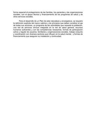 forma especial el protagonismo de las familias, los pacientes y las organizaciones
sociales, con el apoyo técnico y financiamiento de los programas de salud y de
otros servicios sociales.
Para el desarrollo de un Plan de esta naturaleza y envergadura, se requiere
la definición explícita del marco valórico y de principios que deben constituir el eje
de todas sus acciones, un programa de las actividades que necesita la población,
una red de servicios clínicos integrada en la red de salud general, recursos
humanos suficientes y con las competencias necesarias, formas de participación
activa y regular de usuarios, familiares y organizaciones sociales, trabajo conjunto
y coordinación con diversos sectores que influyen en la salud mental, y formas de
financiamiento que aseguren su instalación y continuidad.
 