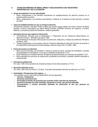 II. ATENCION PRIMARIA DE NIÑAS, NIÑOS Y ADOLESCENTES CON TRASTORNO
HIPERCINETICO / DE LA ATENCION
• Grupo de población a la que está dirigida
∗
∗
Niños, adolescentes y sus familias consultantes en establecimientos de atención primaria en el
sistema público de salud.
Niños, adolescentes y sus familias consultantes a médicos en el sistema de libre elección y privado
de salud
• Tipos de establecimientos en que se otorga la atención
Consultorios Urbanos y Rurales, Postas rurales que reciben equipo medico de ronda, Centros de Salud
Familiar, Centros Comunitarios de Salud Mental Familiar (COSAM) Servicios de Urgencia y Centros
Médicos y consultas privadas de Pediatras y médicos generales.
• Normativa técnica que regula la intervención
“Orientaciones Técnicas para el Diagnóstico y Tratamiento de los Trastornos Hipercinéticos en
Atención Primaria” , Ministerio de Salud, 1998.
“Salud Mental en la Escuela. Manual para la prevención, detección y manejo de problemas” Ministerio
de Salud, 1997
“Pautas diagnósticas y de actuación ante los Trastornos Mentales en Atención Primaria de acuerdo a
la Clasificación Internacional de Enfermedades, décima versión CIE 10“,OMS, 1996.
• Forma de acceso a la atención
Niños que son llevados, por familiares o tutores a control de salud, consulta de morbilidad o consulta
de especialidad no psiquiátrica, en los que se detectan síntomas de T.H.A.
Niños referidos por el sistema escolar (Programa de Salud Escolar) por síntomas de probable T.H.A..
Niños atendidos en servicios de urgencia por accidentes recurrentes o probable maltrato asociados a
hiperactividad.
• Prevalencia poblacional
Por cada 1.000 niños escolares de enseñanza básica, 62 de ellos presenta un T.H.A.
• Demanda estimada al año
Por cada 1.000 niños de entre 5 y 15 años, 12 de ellos demandarán atención de salud por un T.H.A.
• Actividades / Prestaciones (Ver página.....)
Las variables que se usan para la programación son las siguientes :
- Técnico - Profesional
- Demanda estimada al año.
- Porcentaje promedio de personas que necesita recibir cada tipo de prestación.
- Duración promedio de cada actividad, expresada en horas, por persona atendida.
- Concentración o número promedio estimado de atenciones al año por persona en
tratamiento.
 