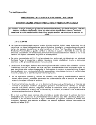 Prioridad Programática:
TRASTORNOS DE LA SALUD MENTAL ASOCIADOS A LA VIOLENCIA
MUJERES Y ADULTOS MAYORES AFECTADOS POR VIOLENCIA INTRAFAMILIAR
La violencia física y/o psicológica que ocurre al interior de la familia y que afecta a mujeres y adultos
mayores constituye un problema social que tiene un alto impacto en la salud. Es necesario
desarrollar acciones de prevención, detección y acogida en todas las instancias de atención en
salud.
I . ANTECEDENTES
• La Violencia Intrafamiliar ejercida hacia mujeres y adultos mayores provoca daños en su salud física y
psicológica. Los daños físicos pueden ser lesiones de distinta gravedad e incluso terminar con la muerte
de la o del afectado. Los daños en la salud mental son el Estrés Post Traumático, la Depresión, los
Trastornos Psicosomáticos y pueden conducir a intentos de suicidio u homicidio de parte de los
afectados. Estos efectos son tan severos que implican elevados costos de atención médica, ya sea en los
Servicios de Urgencia como en los programas en el nivel primario.
• Se estima que alrededor del 33,6 % de las mujeres viven algún grado de violencia en sus relaciones
familiares. Aunque la prevalencia en adultos mayores no ha sido estudiada en el país, se estima que
alcanzaría un 4% (proyección de estudios internacionales).
• Las acciones de salud para disminuir la ocurrencia y el impacto de la violencia están orientadas a brindar
una atención individual a la persona afectada, integrando acciones de orientación social y psicológica. En
esta atención se debe evaluar el riesgo vital, la pertinencia y el momento en que el accionar de salud
debe ampliarse a otros miembros de la familia, responsables o potenciales protectores, lo cual se realiza
mediante un conjunto de actividades preferentemente grupales.
• Por las implicancias policiales y judiciales del problema, cada equipo y establecimiento de atención
primaria debe diseñar y mantener actualizados los procedimientos para la denuncia del agresor y
protección inmediata o diferida de la víctima.
• En el nivel primario de atención, con el fin de disminuir la ocurrencia y el impacto de la violencia, las
acciones de salud están orientadas a la pesquisa precoz de estas situaciones y brindar una atención
oportuna a la persona afectada, integrando acciones de orientación social y psicológicas, en esta
atención debe evaluarse el riesgo vital, la pertinencia y el momento en que el accionar de salud debe
ampliarse a otros miembros de la familia
• En el nivel secundario estas acciones están orientadas a abordar situaciones de violencia de mayor
complejidad, como la presencia de una relación de violencia de muy larga data, o con riesgo de suicidio,
homicidio, o se encuentra asociada a alguna enfermedad, por ejemplo Trastorno de Estrés Post
Traumático. Asimismo, está orientada a atender a las personas agresoras, referidas como medida de
sanción por la Ley 19.325.
 