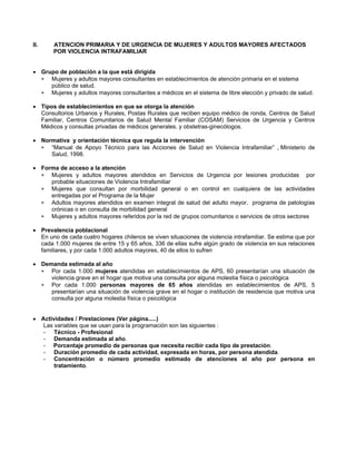 II. ATENCION PRIMARIA Y DE URGENCIA DE MUJERES Y ADULTOS MAYORES AFECTADOS
POR VIOLENCIA INTRAFAMILIAR
• Grupo de población a la que está dirigida
∗
∗
∗
∗
∗
∗
∗
∗
∗
Mujeres y adultos mayores consultantes en establecimientos de atención primaria en el sistema
público de salud.
Mujeres y adultos mayores consultantes a médicos en el sistema de libre elección y privado de salud.
• Tipos de establecimientos en que se otorga la atención
Consultorios Urbanos y Rurales, Postas Rurales que reciben equipo médico de ronda, Centros de Salud
Familiar, Centros Comunitarios de Salud Mental Familiar (COSAM) Servicios de Urgencia y Centros
Médicos y consultas privadas de médicos generales. y obstetras-ginecólogos.
• Normativa y orientación técnica que regula la intervención
“Manual de Apoyo Técnico para las Acciones de Salud en Violencia Intrafamiliar” , Ministerio de
Salud, 1998.
• Forma de acceso a la atención
Mujeres y adultos mayores atendidos en Servicios de Urgencia por lesiones producidas por
probable situaciones de Violencia Intrafamiliar
Mujeres que consultan por morbilidad general o en control en cualquiera de las actividades
entregadas por el Programa de la Mujer
Adultos mayores atendidos en examen integral de salud del adulto mayor, programa de patologías
crónicas o en consulta de morbilidad general
Mujeres y adultos mayores referidos por la red de grupos comunitarios o servicios de otros sectores
• Prevalencia poblacional
En uno de cada cuatro hogares chilenos se viven situaciones de violencia intrafamiliar. Se estima que por
cada 1.000 mujeres de entre 15 y 65 años, 336 de ellas sufre algún grado de violencia en sus relaciones
familiares, y por cada 1.000 adultos mayores, 40 de ellos lo sufren
• Demanda estimada al año
Por cada 1.000 mujeres atendidas en establecimientos de APS, 60 presentarían una situación de
violencia grave en el hogar que motiva una consulta por alguna molestia física o psicológica
Por cada 1.000 personas mayores de 65 años atendidas en establecimientos de APS, 5
presentarían una situación de violencia grave en el hogar o institución de residencia que motiva una
consulta por alguna molestia física o psicológica
• Actividades / Prestaciones (Ver página.....)
Las variables que se usan para la programación son las siguientes :
- Técnico - Profesional
- Demanda estimada al año.
- Porcentaje promedio de personas que necesita recibir cada tipo de prestación.
- Duración promedio de cada actividad, expresada en horas, por persona atendida.
- Concentración o número promedio estimado de atenciones al año por persona en
tratamiento.
 