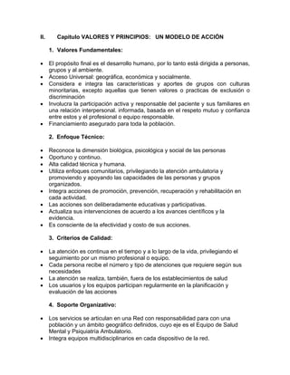 II. Capitulo VALORES Y PRINCIPIOS: UN MODELO DE ACCIÓN
1. Valores Fundamentales:
• El propósito final es el desarrollo humano, por lo tanto está dirigida a personas,
grupos y al ambiente.
• Acceso Universal: geográfica, económica y socialmente.
• Considera e integra las características y aportes de grupos con culturas
minoritarias, excepto aquellas que tienen valores o practicas de exclusión o
discriminación
• Involucra la participación activa y responsable del paciente y sus familiares en
una relación interpersonal. informada, basada en el respeto mutuo y confianza
entre estos y el profesional o equipo responsable.
• Financiamiento asegurado para toda la población.
2. Enfoque Técnico:
• Reconoce la dimensión biológica, psicológica y social de las personas
• Oportuno y continuo.
• Alta calidad técnica y humana.
• Utiliza enfoques comunitarios, privilegiando la atención ambulatoria y
promoviendo y apoyando las capacidades de las personas y grupos
organizados.
• Integra acciones de promoción, prevención, recuperación y rehabilitación en
cada actividad.
• Las acciones son deliberadamente educativas y participativas.
• Actualiza sus intervenciones de acuerdo a los avances científicos y la
evidencia.
• Es consciente de la efectividad y costo de sus acciones.
3. Criterios de Calidad:
• La atención es continua en el tiempo y a lo largo de la vida, privilegiando el
seguimiento por un mismo profesional o equipo.
• Cada persona recibe el número y tipo de atenciones que requiere según sus
necesidades
• La atención se realiza, también, fuera de los establecimientos de salud
• Los usuarios y los equipos participan regularmente en la planificación y
evaluación de las acciones
4. Soporte Organizativo:
• Los servicios se articulan en una Red con responsabilidad para con una
población y un ámbito geográfico definidos, cuyo eje es el Equipo de Salud
Mental y Psiquiatría Ambulatorio.
• Integra equipos multidisciplinarios en cada dispositivo de la red.
 