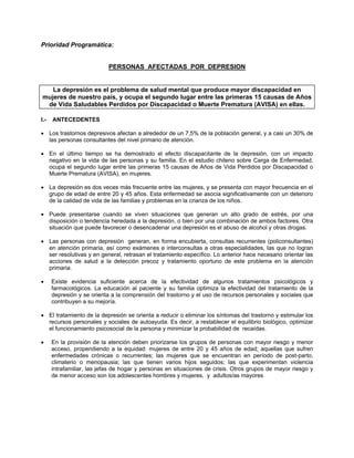 Prioridad Programática:
PERSONAS AFECTADAS POR DEPRESION
La depresión es el problema de salud mental que produce mayor discapacidad en
mujeres de nuestro país, y ocupa el segundo lugar entre las primeras 15 causas de Años
de Vida Saludables Perdidos por Discapacidad o Muerte Prematura (AVISA) en ellas.
I.- ANTECEDENTES
• Los trastornos depresivos afectan a alrededor de un 7,5% de la población general, y a casi un 30% de
las personas consultantes del nivel primario de atención.
• En el último tiempo se ha demostrado el efecto discapacitante de la depresión, con un impacto
negativo en la vida de las personas y su familia. En el estudio chileno sobre Carga de Enfermedad,
ocupa el segundo lugar entre las primeras 15 causas de Años de Vida Perdidos por Discapacidad o
Muerte Prematura (AVISA), en mujeres.
• La depresión es dos veces más frecuente entre las mujeres, y se presenta con mayor frecuencia en el
grupo de edad de entre 20 y 45 años. Esta enfermedad se asocia significativamente con un deterioro
de la calidad de vida de las familias y problemas en la crianza de los niños.
• Puede presentarse cuando se viven situaciones que generan un alto grado de estrés, por una
disposición o tendencia heredada a la depresión, o bien por una combinación de ambos factores. Otra
situación que puede favorecer o desencadenar una depresión es el abuso de alcohol y otras drogas.
• Las personas con depresión generan, en forma encubierta, consultas recurrentes (policonsultantes)
en atención primaria, así como exámenes e interconsultas a otras especialidades, las que no logran
ser resolutivas y en general, retrasan el tratamiento específico. Lo anterior hace necesario orientar las
acciones de salud a la detección precoz y tratamiento oportuno de este problema en la atención
primaria.
• Existe evidencia suficiente acerca de la efectividad de algunos tratamientos psicológicos y
farmacológicos. La educación al paciente y su familia optimiza la efectividad del tratamiento de la
depresión y se orienta a la comprensión del trastorno y el uso de recursos personales y sociales que
contribuyen a su mejoría.
• El tratamiento de la depresión se orienta a reducir o eliminar los síntomas del trastorno y estimular los
recursos personales y sociales de autoayuda. Es decir, a restablecer el equilibrio biológico, optimizar
el funcionamiento psicosocial de la persona y minimizar la probabilidad de recaídas.
• En la provisión de la atención deben priorizarse los grupos de personas con mayor riesgo y menor
acceso, propendiendo a la equidad: mujeres de entre 20 y 45 años de edad; aquellas que sufren
enfermedades crónicas o recurrentes; las mujeres que se encuentran en período de post-parto,
climaterio o menopausia; las que tienen varios hijos seguidos; las que experimentan violencia
intrafamiliar, las jefas de hogar y personas en situaciones de crisis. Otros grupos de mayor riesgo y
de menor acceso son los adolescentes hombres y mujeres, y adultos/as mayores
 