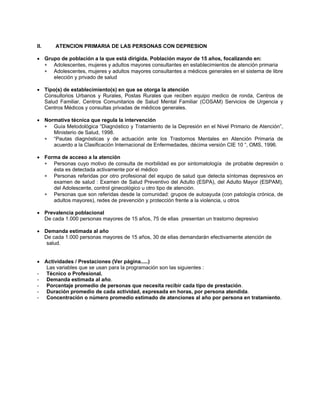 II. ATENCION PRIMARIA DE LAS PERSONAS CON DEPRESION
• Grupo de población a la que está dirigida. Población mayor de 15 años, focalizando en:
∗
∗
∗
∗
∗
∗
∗
Adolescentes, mujeres y adultos mayores consultantes en establecimientos de atención primaria
Adolescentes, mujeres y adultos mayores consultantes a médicos generales en el sistema de libre
elección y privado de salud
• Tipo(s) de establecimiento(s) en que se otorga la atención
Consultorios Urbanos y Rurales, Postas Rurales que reciben equipo medico de ronda, Centros de
Salud Familiar, Centros Comunitarios de Salud Mental Familiar (COSAM) Servicios de Urgencia y
Centros Médicos y consultas privadas de médicos generales.
• Normativa técnica que regula la intervención
Guía Metodológica “Diagnóstico y Tratamiento de la Depresión en el Nivel Primario de Atención”,
Ministerio de Salud, 1998.
“Pautas diagnósticas y de actuación ante los Trastornos Mentales en Atención Primaria de
acuerdo a la Clasificación Internacional de Enfermedades, décima versión CIE 10 “, OMS, 1996.
• Forma de acceso a la atención
Personas cuyo motivo de consulta de morbilidad es por sintomatología de probable depresión o
ésta es detectada activamente por el médico
Personas referidas por otro profesional del equipo de salud que detecta síntomas depresivos en
examen de salud : Examen de Salud Preventivo del Adulto (ESPA), del Adulto Mayor (ESPAM),
del Adolescente, control ginecológico u otro tipo de atención.
Personas que son referidas desde la comunidad: grupos de autoayuda (con patología crónica, de
adultos mayores), redes de prevención y protección frente a la violencia, u otros
• Prevalencia poblacional
De cada 1.000 personas mayores de 15 años, 75 de ellas presentan un trastorno depresivo
• Demanda estimada al año
De cada 1.000 personas mayores de 15 años, 30 de ellas demandarán efectivamente atención de
salud.
• Actividades / Prestaciones (Ver página.....)
Las variables que se usan para la programación son las siguientes :
- Técnico o Profesional.
- Demanda estimada al año.
- Porcentaje promedio de personas que necesita recibir cada tipo de prestación.
- Duración promedio de cada actividad, expresada en horas, por persona atendida.
- Concentración o número promedio estimado de atenciones al año por persona en tratamiento.
 