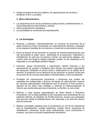 • Integra acciones de servicios públicos, de organizaciones de usuarios y
familiares, O.N.G. y privados.
5. Marco Administrativo:
• Los dispositivos de la red de prestadores públicos tienen, preferentemente, la
misma dependencia administrativa y técnica.
• Utiliza la planificación estratégica.
• Las actividades se monitorean permanentemente.
6. Las Estrategias:
• Proponer y participar, intersectorialmente, en acciones de promoción de la
salud mental que hayan demostrado ser potencialmente efectivas, realizadas
en los espacios naturales de convivencia y a través de la comunicación social.
• Poner al alcance de las personas el conjunto de intervenciones/acciones que
han demostrado la mayor costo - efectividad en la prevención, tratamiento y
rehabilitación de cada tipo de trastorno mental. Las atenciones aisladas, aún
cuando cada una tenga la calidad suficiente, pueden no ser resolutivas si no
responden a una estrategia sanitaria integral.
• Incentivar, apoyar técnicamente y proporcionar soporte financiero a las
agrupaciones de usuarios y familiares para reforzar sus propias capacidades
de autoayuda, facilitarles el control social y colaboración en la calidad de la
atención, la protección de los derechos de los pacientes, la presión social para
el aumento de los recursos sectoriales e intersectoriales y como proveedores.
• Privilegiar las intervenciones preventivas y tempranas que pueden ser
realizadas por profesionales y técnicos del equipo de salud general, reservar
los recursos especializados ambulatorios para la asesoría al nivel primario y
atención de los casos más complejos y restringir la institucionalización al
máximo que resulte adecuado para el paciente, su familia y la comunidad.
• Reforzar y crear equipos especializados de Salud Mental y Psiquiatría
Ambulatoria, con la responsabilidad de dar respuesta a las necesidades de una
población definida, de alrededor de 50.000 personas, equipos que entregarán
esta atención desde el establecimiento más adecuado y de más fácil acceso
para las personas.
• Realizar actividades regulares para la coordinación en red de los dispositivos
para la hospitalización, cuidado residencial, cuidado diurno, programas de
rehabilitación, reinserción social, tanto institucionales, como comunitarios o
privados, cuyo eje es el equipo especializado ambulatorio.
 