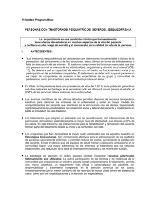 Prioridad Programática:
PERSONAS CON TRASTORNOS PSIQUIÁTRICOS SEVEROS : ESQUIZOFRENIA
La esquizofrenia es una condición crónica que frecuentemente
tiene efectos devastadores en muchos aspectos de la vida del paciente
y conlleva un alto riesgo de suicidio y el menoscabo de la calidad de vida de la persona
I. ANTECEDENTES :
• “Los trastornos esquizofrénicos se caracterizan por distorsiones fundamentales y típicas de la
percepción, del pensamiento y de las emociones, estas últimas en forma de embotamiento o
falta de adecuación de las mismas. El trastorno compromete las funciones esenciales que dan
a la persona normal la vivencia de su individualidad, singularidad y dominio de sí misma” (CIE-
10). Se deteriora así su capacidad de relación con el medio, su funcionamiento social y su
participación en las actividades compartidas. El aislamiento se debe tanto a que el paciente no
es capaz de comportarse de acuerdo a las expectativas de su grupo y comunidad de
pertenencia, como por el rechazo que su conducta produce en éstos.
• En Chile, la Esquizofrenia tiene una prevalencia de vida del 1,02 % en la población general en
estudios realizados en Santiago; si se consideran sólo los últimos 6 meses previos al estudio, el
0,51% de las personas refiere síntomas de la enfermedad.
• Los avances científicos de las ultimas décadas permiten disponer de recursos terapéuticos
efectivos para disminuir los síntomas de la enfermedad y evitar en mayor medida los
comportamientos del paciente que interfieren en la convivencia con los demás, favoreciendo
significativamente las posibilidades de reinserción social y laboral del paciente y modificando en
parte el pronóstico de este trastorno.
• Los tratamientos que integran un adecuado uso de psicofármacos, con intervenciones de tipo
psicosocial, demuestran sistemáticamente el mayor nivel de efectividad, que alcanza a 60% de
los casos. En este trastorno, las intervenciones para la rehabilitación y reinserción del paciente
forman parte del tratamiento desde su inicio y se confunden con este.
• Los programas que han demostrado la mayor costo efectividad son los aquellos basados en
Estrategias Comunitarias. Son clínicamente efectivos para la administración de los cuidados
de personas severamente enfermas, y permiten reducir los costos, aumentando la satisfacción
del paciente. Existe evidencia que los equipos de salud mental y psiquiatría ambulatoria en la
comunidad logran una mayor adherencia de los enfermos al tratamiento que los servicios
tradicionales, una reducción de la tasa de internación hospitalaria y de muerte por suicidio.
• La estrategia de atención en redes sociales permite incorporar recursos potenciales
habitualmente sub utilizados. La activa participación de las familias y de instancias de la
comunidad que proporcionan un efectivo soporte social complementario al tratamiento, permite
una mayor cobertura, un seguimiento más eficaz y personalizado del paciente, co-
responsabilidad o tratamiento compartido en la atención continua de los casos,
simultáneamente con un menor consumo de los recursos de mayor costo dentro del sistema de
salud, como son las hospitalizaciones y la atención por especialistas.
 