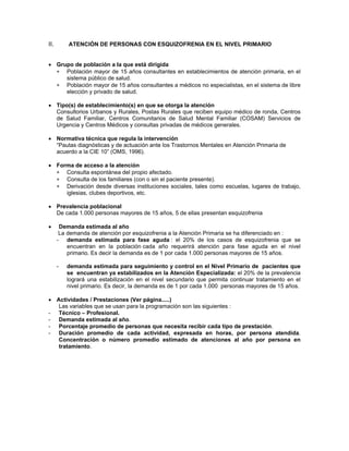 II. ATENCIÓN DE PERSONAS CON ESQUIZOFRENIA EN EL NIVEL PRIMARIO
• Grupo de población a la que está dirigida
∗
∗
∗
∗
∗
Población mayor de 15 años consultantes en establecimientos de atención primaria, en el
sistema público de salud.
Población mayor de 15 años consultantes a médicos no especialistas, en el sistema de libre
elección y privado de salud.
• Tipo(s) de establecimiento(s) en que se otorga la atención
Consultorios Urbanos y Rurales, Postas Rurales que reciben equipo médico de ronda, Centros
de Salud Familiar, Centros Comunitarios de Salud Mental Familiar (COSAM) Servicios de
Urgencia y Centros Médicos y consultas privadas de médicos generales.
• Normativa técnica que regula la intervención
“Pautas diagnósticas y de actuación ante los Trastornos Mentales en Atención Primaria de
acuerdo a la CIE 10” (OMS, 1996).
• Forma de acceso a la atención
Consulta espontánea del propio afectado.
Consulta de los familiares (con o sin el paciente presente).
Derivación desde diversas instituciones sociales, tales como escuelas, lugares de trabajo,
iglesias, clubes deportivos, etc.
• Prevalencia poblacional
De cada 1.000 personas mayores de 15 años, 5 de ellas presentan esquizofrenia
• Demanda estimada al año
La demanda de atención por esquizofrenia a la Atención Primaria se ha diferenciado en :
- demanda estimada para fase aguda : el 20% de los casos de esquizofrenia que se
encuentran en la población cada año requerirá atención para fase aguda en el nivel
primario. Es decir la demanda es de 1 por cada 1.000 personas mayores de 15 años.
- demanda estimada para seguimiento y control en el Nivel Primario de pacientes que
se encuentran ya estabilizados en la Atención Especializada: el 20% de la prevalencia
logrará una estabilización en el nivel secundario que permita continuar tratamiento en el
nivel primario. Es decir, la demanda es de 1 por cada 1.000 personas mayores de 15 años.
• Actividades / Prestaciones (Ver página.....)
Las variables que se usan para la programación son las siguientes :
- Técnico – Profesional.
- Demanda estimada al año.
- Porcentaje promedio de personas que necesita recibir cada tipo de prestación.
- Duración promedio de cada actividad, expresada en horas, por persona atendida.
Concentración o número promedio estimado de atenciones al año por persona en
tratamiento.
 