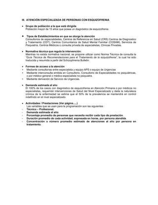 III. ATENCIÓN ESPECIALIZADA DE PERSONAS CON ESQUIZOFRENIA
• Grupo de población a la que está dirigida
Población mayor de 15 años que posea un diagnóstico de esquizofrenia.
•
∗
∗
∗
Tipos de Establecimientos en que se otorga la atención
Consultorios de especialidades, Centros de Referencia en Salud (CRS) Centros de Diagnostico
y Tratamiento (CDT), Centros Comunitarios de Salud Mental Familiar (COSAM), Servicios de
Psiquiatría, Centros Médicos o consulta privada de especialistas, Clínicas Privadas.
• Normativa técnica que regula la intervención:
Mientras no exista normativa nacional, se propone utilizar como Norma Técnica de consulta la
“Guía Técnica de Recomendaciones para el Tratamiento de la ezquizofrenia”, la cual ha sido
traducida y resumida a partir del Schizophrenia Bulletin.
• Formas de acceso a la atención
Mediante consultorías entre especialista y equipo APS o equipo de Urgencias
Mediante interconsulta emitida en Consultorio, Consultorio de Especialidades no psiquiátricas,
o por médico general o médico especialista no psiquiatra.
Mediante derivación de Servicio de Urgencias.
• Demanda estimada al año
El 100% de los casos con diagnóstico de esquizofrenia en Atención Primaria o por médicos no
especialistas, requerirán intervenciones de Salud del Nivel Especializado y dada la naturaleza
crónica de la enfermedad se estima que el 50% de la prevalencia se mantendrá en control
indefinido en el nivel especializado.
• Actividades / Prestaciones (Ver página.....)
Las variables que se usan para la programación son las siguientes :
- Técnico – Profesional.
- Demanda estimada al año.
- Porcentaje promedio de personas que necesita recibir cada tipo de prestación.
- Duración promedio de cada actividad, expresada en horas, por persona atendida.
- Concentración o número promedio estimado de atenciones al año por persona en
tratamiento.
 