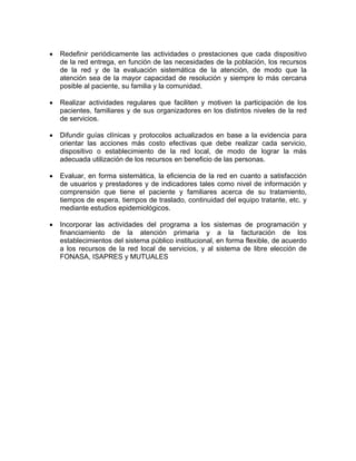 • Redefinir periódicamente las actividades o prestaciones que cada dispositivo
de la red entrega, en función de las necesidades de la población, los recursos
de la red y de la evaluación sistemática de la atención, de modo que la
atención sea de la mayor capacidad de resolución y siempre lo más cercana
posible al paciente, su familia y la comunidad.
• Realizar actividades regulares que faciliten y motiven la participación de los
pacientes, familiares y de sus organizadores en los distintos niveles de la red
de servicios.
• Difundir guías clínicas y protocolos actualizados en base a la evidencia para
orientar las acciones más costo efectivas que debe realizar cada servicio,
dispositivo o establecimiento de la red local, de modo de lograr la más
adecuada utilización de los recursos en beneficio de las personas.
• Evaluar, en forma sistemática, la eficiencia de la red en cuanto a satisfacción
de usuarios y prestadores y de indicadores tales como nivel de información y
comprensión que tiene el paciente y familiares acerca de su tratamiento,
tiempos de espera, tiempos de traslado, continuidad del equipo tratante, etc. y
mediante estudios epidemiológicos.
• Incorporar las actividades del programa a los sistemas de programación y
financiamiento de la atención primaria y a la facturación de los
establecimientos del sistema público institucional, en forma flexible, de acuerdo
a los recursos de la red local de servicios, y al sistema de libre elección de
FONASA, ISAPRES y MUTUALES
 