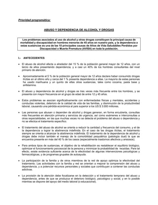 Prioridad programática:
ABUSO Y DEPENDENCIA DE ALCOHOL Y DROGAS
Los problemas asociados al uso de alcohol y otras drogas constituyen la principal causa de
mortalidad y discapacidad en hombres menores de 45 años en nuestro país, y la dependencia a
estas sustancias es una de las 10 principales causas de Años de Vida Saludables Perdidos por
Discapacidad o Muerte Prematura (AVISA) en toda la población.
I.- ANTECEDENTES
• El abuso de alcohol afecta a alrededor del 15 % de la población general mayor de 12 años, con un
tercio de ellos presentando dependencia, y a casi un 40% de los hombres consultantes del nivel
primario de atención.
• Aproximadamente el 5 % de la población general mayor de 12 años declara haber consumido drogas
ilícitas en el último año y cerca del 1 % presenta dependencia a ellas. La mayoría de estas personas
ha usado marihuana y un quinto de ellas otras sustancias, tales como cocaína, pasta base y
anfetamina.
• El abuso y dependencia de alcohol y drogas es tres veces más frecuente entre los hombres, y se
presenta con mayor frecuencia en el grupo de edad de entre 12 y 45 años.
• Estos problemas se asocian significativamente con enfermedades físicas y mentales, accidentes y
conductas violentas, deterioro de la calidad de vida de las familias, y disminución de la productividad
laboral, causando una pérdida económica al país superior a los US $ 3.000 millones.
• Las personas que abusan o dependen de alcohol y drogas generan, en forma encubierta, consultas
más frecuentes en atención primaria y servicios de urgencia, así como exámenes e interconsultas a
otras especialidades, en las que muchas veces no se detecta el problema del abuso o dependencia y
no se efectúa el tratamiento específico.
• El tratamiento del abuso de alcohol se orienta a reducir la cantidad y frecuencia del consumo, y el de
la dependencia a lograr la abstinencia indefinida. En el caso de las drogas ilícitas, el tratamiento
siempre se orienta a alcanzar la abstinencia indefinida. El tratamiento de la dependencia de alcohol y
drogas debe incluir también el manejo de la comorbilidad psiquiátrica (patología dual) la que se
encuentra presente en más del 40 % de los casos (especialmente trastornos afectivos y ansiosos).
• Para ambos tipos de sustancias, el objetivo de la rehabilitación es restablecer el equilibrio biológico,
optimizar el funcionamiento psicosocial de la persona y minimizar la probabilidad de recaídas. Para tal
efecto, existe evidencia suficiente acerca de la efectividad de algunas intervenciones psicológicas y
farmacológicas, y de programas grupales de autoayuda.
• La participación de la familia y de otros miembros de la red de apoyo optimiza la efectividad del
tratamiento. Las actividades con la familia y red se orientan a mejorar la comprensión del abuso y
dependencia, y a potenciar recursos personales y sociales que contribuyan a contener las conductas
adictivas.
• La provisión de la atención debe focalizarse en la detección y el tratamiento temprano del abuso y
dependencia, antes de que se produzca el deterioro biológico, psicológico y social, y en lo posible
mientras se dispone del apoyo del medio laboral (o educacional).
 