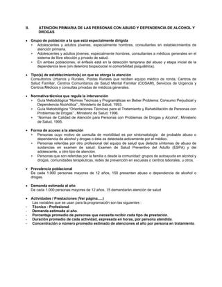 II. ATENCION PRIMARIA DE LAS PERSONAS CON ABUSO Y DEPENDENCIA DE ALCOHOL Y
DROGAS
• Grupo de población a la que está especialmente dirigida
∗
∗
∗
∗
∗
∗
∗
∗
∗
Adolescentes y adultos jóvenes, especialmente hombres, consultantes en establecimientos de
atención primaria.
Adolescentes y adultos jóvenes, especialmente hombres, consultantes a médicos generales en el
sistema de libre elección y privado de salud.
En ambas poblaciones, el énfasis está en la detección temprana del abuso y etapa inicial de la
dependencia leve (sin deterioro biopsicocial ni comorbilidad psiquiátrica).
• Tipo(s) de establecimiento(s) en que se otorga la atención
Consultorios Urbanos y Rurales, Postas Rurales que reciben equipo médico de ronda, Centros de
Salud Familiar, Centros Comunitarios de Salud Mental Familiar (COSAM), Servicios de Urgencia y
Centros Médicos y consultas privadas de médicos generales.
• Normativa técnica que regula la intervención
Guía Metodológica “Normas Técnicas y Programáticas en Beber Problema: Consumo Perjudicial y
Dependencia Alcohólica” , Ministerio de Salud, 1993.
Guía Metodológica “Orientaciones Técnicas para el Tratamiento y Rehabilitación de Personas con
Problemas de Drogas” , Ministerio de Salud, 1996.
“Normas de Calidad de Atención para Personas con Problemas de Drogas y Alcohol”, Ministerio
de Salud, 1995.
• Forma de acceso a la atención
Personas cuyo motivo de consulta de morbilidad es por sintomatología de probable abuso o
dependencia de alcohol y drogas o ésta es detectada activamente por el médico.
Personas referidas por otro profesional del equipo de salud que detecta síntomas de abuso de
sustancias en examen de salud: Examen de Salud Preventivo del Adulto (ESPA) y del
adolescente, u otro tipo de atención.
Personas que son referidas por la familia o desde la comunidad: grupos de autoayuda en alcohol y
drogas, comunidades terapéuticas, redes de prevención en escuelas o centros laborales, u otros.
• Prevalencia poblacional
De cada 1.000 personas mayores de 12 años, 150 presentan abuso o dependencia de alcohol o
drogas.
• Demanda estimada al año
De cada 1.000 personas mayores de 12 años, 15 demandarán atención de salud
• Actividades / Prestaciones (Ver página.....)
Las variables que se usan para la programación son las siguientes :
- Técnico - Profesional
- Demanda estimada al año.
- Porcentaje promedio de personas que necesita recibir cada tipo de prestación.
- Duración promedio de cada actividad, expresada en horas, por persona atendida.
- Concentración o número promedio estimado de atenciones al año por persona en tratamiento.
 