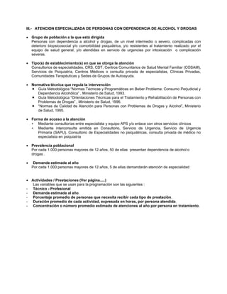 III.- ATENCION ESPECIALIZADA DE PERSONAS CON DEPENDENCIA DE ALCOHOL Y DROGAS
• Grupo de población a la que está dirigida
Personas con dependencia a alcohol y drogas, de un nivel intermedio o severo, complicadas con
deterioro biopsicosocial y/o comorbilidad psiquiátrica, y/o resistentes al tratamiento realizado por el
equipo de salud general, y/o atendidas en servicio de urgencias por intoxicación o complicación
severas.
• Tipo(s) de establecimiento(s) en que se otorga la atención
Consultorios de especialidades, CRS, CDT, Centros Comunitarios de Salud Mental Familiar (COSAM),
Servicios de Psiquiatría, Centros Médicos o consulta privada de especialistas, Clínicas Privadas,
Comunidades Terapéuticas y Sedes de Grupos de Autoayuda.
• Normativa técnica que regula la intervención
Guía Metodológica “Normas Técnicas y Programáticas en Beber Problema: Consumo Perjudicial y
Dependencia Alcohólica” , Ministerio de Salud, 1993.
Guía Metodológica “Orientaciones Técnicas para el Tratamiento y Rehabilitación de Personas con
Problemas de Drogas” , Ministerio de Salud, 1996.
“Normas de Calidad de Atención para Personas con Problemas de Drogas y Alcohol”, Ministerio
de Salud, 1995.
• Forma de acceso a la atención
∗
∗
Mediante consultorías entre especialista y equipo APS y/o enlace con otros servicios clínicos
Mediante interconsulta emitida en Consultorio, Servicio de Urgencia, Servicio de Urgencia
Primaria (SAPU), Consultorio de Especialidades no psiquiátricas, consulta privada de médico no
especialista en psiquiatría
• Prevalencia poblacional
Por cada 1.000 personas mayores de 12 años, 50 de ellas presentan dependencia de alcohol o
drogas .
• Demanda estimada al año
Por cada 1.000 personas mayores de 12 años, 5 de ellas demandarán atención de especialidad
• Actividades / Prestaciones (Ver página.....)
Las variables que se usan para la programación son las siguientes :
- Técnico - Profesional
- Demanda estimada al año.
- Porcentaje promedio de personas que necesita recibir cada tipo de prestación.
- Duración promedio de cada actividad, expresada en horas, por persona atendida.
- Concentración o número promedio estimado de atenciones al año por persona en tratamiento.
 