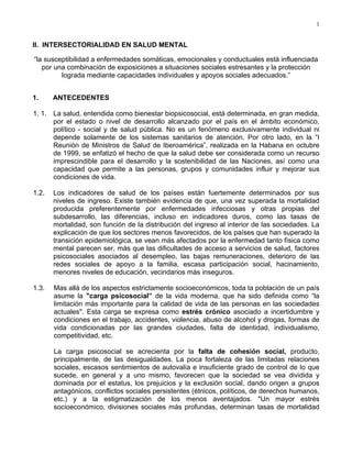1
II. INTERSECTORIALIDAD EN SALUD MENTAL
“la susceptibilidad a enfermedades somáticas, emocionales y conductuales está influenciada
por una combinación de exposiciones a situaciones sociales estresantes y la protección
lograda mediante capacidades individuales y apoyos sociales adecuados.”
1. ANTECEDENTES
1. 1. La salud, entendida como bienestar biopsicosocial, está determinada, en gran medida,
por el estado o nivel de desarrollo alcanzado por el país en el ámbito económico,
político - social y de salud pública. No es un fenómeno exclusivamente individual ni
depende solamente de los sistemas sanitarios de atención. Por otro lado, en la “I
Reunión de Ministros de Salud de Iberoamérica”, realizada en la Habana en octubre
de 1999, se enfatizó el hecho de que la salud debe ser considerada como un recurso
imprescindible para el desarrollo y la sostenibilidad de las Naciones, así como una
capacidad que permite a las personas, grupos y comunidades influir y mejorar sus
condiciones de vida.
1.2. Los indicadores de salud de los países están fuertemente determinados por sus
niveles de ingreso. Existe también evidencia de que, una vez superada la mortalidad
producida preferentemente por enfermedades infecciosas y otras propias del
subdesarrollo, las diferencias, incluso en indicadores duros, como las tasas de
mortalidad, son función de la distribución del ingreso al interior de las sociedades. La
explicación de que los sectores menos favorecidos, de los países que han superado la
transición epidemiológica, se vean más afectados por la enfermedad tanto física como
mental parecen ser, más que las dificultades de acceso a servicios de salud, factores
psicosociales asociados al desempleo, las bajas remuneraciones, deterioro de las
redes sociales de apoyo a la familia, escasa participación social, hacinamiento,
menores niveles de educación, vecindarios más inseguros.
1.3. Mas allá de los aspectos estrictamente socioeconómicos, toda la población de un país
asume la carga psicosocial” de la vida moderna, que ha sido definida como “la
limitación más importante para la calidad de vida de las personas en las sociedades
actuales. Esta carga se expresa como estrés crónico asociado a incertidumbre y
condiciones en el trabajo, accidentes, violencia, abuso de alcohol y drogas, formas de
vida condicionadas por las grandes ciudades, falta de identidad, individualismo,
competitividad, etc.
La carga psicosocial se acrecienta por la falta de cohesión social, producto,
principalmente, de las desigualdades. La poca fortaleza de las limitadas relaciones
sociales, escasos sentimientos de autovalía e insuficiente grado de control de lo que
sucede, en general y a uno mismo, favorecen que la sociedad se vea dividida y
dominada por el estatus, los prejuicios y la exclusión social, dando origen a grupos
antagónicos, conflictos sociales persistentes (étnicos, políticos, de derechos humanos,
etc.) y a la estigmatización de los menos aventajados. Un mayor estrés
socioeconómico, divisiones sociales más profundas, determinan tasas de mortalidad
 