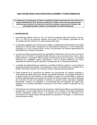 ADULTOS MAYORES AFECTADOS POR ALZHEIMER Y OTRAS DEMENCIAS
La calidad de la vida después de haber cumplido las etapas anteriores del ciclo vital es una
responsabilidad ética de la máxima importancia. Existen intervenciones psicosociales
efectivas para mantener la inserción social de los adultos mayores por el tiempo más
prolongado posible, evitando o postergando la institucionalización.
I. ANTECEDENTES
• Las demencias afectan a entre un 5% y un 10% de la población mayor de 65 años, y entre un
20% y un 30% de las personas mayores de 85 años. En los estudios nacionales se han
encontrado cifras de más del 12 % entre mayores de 65 años .
• La etiología y patogenia de la demencia es múltiple. La Organización Panamericana de la Salud
señala que el 55% de ellas corresponde a la enfermedad de Alzheimer, un 15% a demencias
vasculares y un 13% a causas mixtas, es decir, una asociación de lesiones degenerativas de
tipo Alzheimer con lesiones vasculares.
• La demencia afecta progresivamente las capacidades intelectuales, entre las que se incluye el
deterioro de la memoria, el empobrecimiento del juicio y de la conciencia de sí mismo, de la
propia situación y capacidad. Afecta también la vida emocional de la persona, con labilidad
emocional y/o irritabilidad, apatía, egocentrismo. Todo lo anterior determina una menor
capacidad de rendimiento social y laboral en comparación con lo mostrado previamente.
• La pérdida de independencia es progresiva y paralela al deterioro cognitivo, lo que implica la
necesidad imperiosa de proteger a los pacientes y asistir a las familias para el cuidado de su
familiar, informarlos, disminuir sus niveles de tensión y apoyarlos emocionalmente.
• Existe evidencia de la importancia de detectar muy precozmente los cambios cognitivos y
conductuales del adulto mayor que indiquen una probable demencia, con el objeto de orientar a
la familia acerca de cómo retrasar lo más posible el avance de la enfermedad, y evitar los
conflictos interpersonales que se producen cuando los síntomas iniciales son mal interpretados
por la familia. Se trata de ayudarlos a mantener al paciente activo, estimulado, integrado
socialmente. También, de sensibilizar a la comunidad para que disponga de medios para
integrarlo en sus propias actividades, al menos por unas horas y permitir el descanso de sus
familiares.
• El tratamiento de la demencia requiere de evaluación e indicaciones médicas, de intervenciones
psicosociales y de una sólida alianza con el paciente y con su familia. Los equipos de atención
primaria capacitados pueden asumir a la mayoría de las personas con demencia en la
comunidad, con el apoyo regular de especialistas en psiquiatría y neurología y un fácil acceso
a interconsulta con ellos.
 