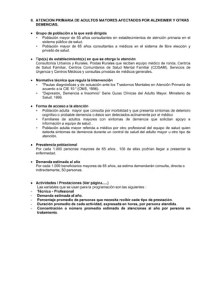 ∗
∗
∗
∗
∗
∗
∗
II. ATENCION PRIMARIA DE ADULTOS MAYORES AFECTADOS POR ALZHEIMER Y OTRAS
DEMENCIAS.
• Grupo de población a la que está dirigida
Población mayor de 65 años consultantes en establecimientos de atención primaria en el
sistema público de salud.
Población mayor de 65 años consultantes a médicos en el sistema de libre elección y
privado de salud.
• Tipo(s) de establecimiento(s) en que se otorga la atención
Consultorios Urbanos y Rurales, Postas Rurales que reciben equipo médico de ronda, Centros
de Salud Familiar, Centros Comunitarios de Salud Mental Familiar (COSAM), Servicios de
Urgencia y Centros Médicos y consultas privadas de médicos generales.
• Normativa técnica que regula la intervención
“Pautas diagnósticas y de actuación ante los Trastornos Mentales en Atención Primaria de
acuerdo a la CIE 10 “ (OMS, 1996).
“Depresión, Demencia e Insomnio” Serie Guías Clínicas del Adulto Mayor. Ministerio de
Salud, 1999.
• Forma de acceso a la atención
Población adulta mayor que consulta por morbilidad y que presenta síntomas de deterioro
cognitivo o probable demencia o éstos son detectados activamente por el médico
Familiares de adultos mayores con síntomas de demencia que solicitan apoyo e
información a equipo de salud .
Población adulta mayor referida a médico por otro profesional del equipo de salud quien
detecta síntomas de demencia durante un control de salud del adulto mayor u otro tipo de
atención.
• Prevalencia poblacional
Por cada 1.000 personas mayores de 65 años , 100 de ellas podrían llegar a presentar la
enfermedad.
• Demanda estimada al año
Por cada 1.000 beneficiarios mayores de 65 años, se estima demandarán consulta, directa o
indirectamente, 50 personas.
• Actividades / Prestaciones (Ver página.....)
Las variables que se usan para la programación son las siguientes :
- Técnico - Profesional
- Demanda estimada al año.
- Porcentaje promedio de personas que necesita recibir cada tipo de prestación.
- Duración promedio de cada actividad, expresada en horas, por persona atendida.
- Concentración o número promedio estimado de atenciones al año por persona en
tratamiento.
 