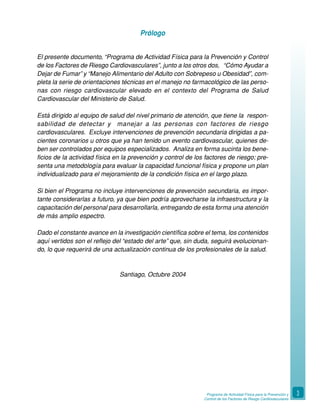 Programa de Actividad Física para la Prevención y
Control de los Factores de Riesgo Cardiovasculares
3
Prólogo
El presente documento, “Programa de Actividad Física para la Prevención y Control
de los Factores de Riesgo Cardiovasculares”, junto a los otros dos, “Cómo Ayudar a
Dejar de Fumar” y “Manejo Alimentario del Adulto con Sobrepeso u Obesidad”, com-
pleta la serie de orientaciones técnicas en el manejo no farmacológico de las perso-
nas con riesgo cardiovascular elevado en el contexto del Programa de Salud
Cardiovascular del Ministerio de Salud.
Está dirigido al equipo de salud del nivel primario de atención, que tiene la respon-
sabilidad de detectar y manejar a las personas con factores de riesgo
cardiovasculares. Excluye intervenciones de prevención secundaria dirigidas a pa-
cientes coronarios u otros que ya han tenido un evento cardiovascular, quienes de-
ben ser controlados por equipos especializados. Analiza en forma sucinta los bene-
ficios de la actividad física en la prevención y control de los factores de riesgo; pre-
senta una metodología para evaluar la capacidad funcional física y propone un plan
individualizado para el mejoramiento de la condición física en el largo plazo.
Si bien el Programa no incluye intervenciones de prevención secundaria, es impor-
tante considerarlas a futuro, ya que bien podría aprovecharse la infraestructura y la
capacitación del personal para desarrollarla, entregando de esta forma una atención
de más amplio espectro.
Dado el constante avance en la investigación científica sobre el tema, los contenidos
aquí vertidos son el reflejo del “estado del arte” que, sin duda, seguirá evolucionan-
do, lo que requerirá de una actualización continua de los profesionales de la salud.
Santiago, Octubre 2004
 
