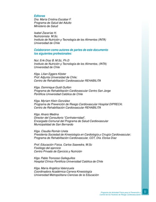 Programa de Actividad Física para la Prevención y
Control de los Factores de Riesgo Cardiovasculares
51
Editoras
Dra. María Cristina Escobar F.
Programa de Salud del Adulto
Ministerio de Salud
Isabel Zacarías H.
Nutricionista M.Sc.
Instituto de Nutrición y Tecnología de los Alimentos (INTA)
Universidad de Chile
Colaboraron como autores de partes de este documento
los siguientes profesionales:
Nut. Erik Díaz B. M.Sc, Ph.D
Instituto de Nutrición y Tecnología de los Alimentos, (INTA)
Universidad de Chile
Klga. Lilian Eggers Köster
Prof. Adjunta Universidad de Chile;
Centro de Rehabilitación Cardiovascular REHABILITA
Klga. Dominique Guidi Guillon
Programa de Rehabilitación Cardiovascular Centro San Jorge
Pontificia Universidad Católica de Chile
Klga. Myriam Klein González
Programa de Prevención de Riesgo Cardiovascular Hospital DIPRECA;
Centro de Rehabilitación Cardiovascular REHABILITA
Klgo. Alvaro Medina
Director del Consultorio ”Confraternidad”,
Encargado Comunal del Programa de Salud Cardiovascular
Municipalidad de San Bernardo
Klga. Claudia Román Ureta
Presidenta Sociedad de Kinesiología en Cardiología y Cirugía Cardiovascular;
Programa de Rehabilitación Cardiovascular, CDT, Dra. Eloísa Díaz
Prof. Educación Física, Carlos Saavedra, M.Sc
Fisiólogo del ejercicio
Centro Privado de Ejercicio y Nutrición
Klgo. Pablo Troncoso Galleguillos
Hospital Clínico Pontificia Universidad Católica de Chile
Klga. María Angélica Valenzuela
Coordinadora Académica Carrera Kinesiología
Universidad Metropolitana Ciencias de la Educación
 