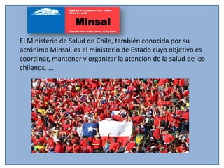 El Ministerio de Salud de Chile, también conocida por su
acrónimo Minsal, es el ministerio de Estado cuyo objetivo es
coordinar, mantener y organizar la atención de la salud de los
chilenos. ...
Minsal
 