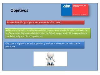 Objetivos
La coordinación y cooperación internacional en salud
Velar por el debido cumplimiento de las normas en materia de salud, a través de
las Secretarías Regionales Ministeriales de Salud, sin perjuicio de la competencia
que la ley asigne a otros organismos.
-Efectuar la vigilancia en salud pública y evaluar la situación de salud de la
población.
 