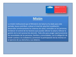 -
Misión
La misión institucional que el Ministerio de Salud se ha dado para este
período, busca contribuir a elevar el nivel de salud de la población;
desarrollar armónicamente los sistemas de salud, centrados en las personas;
fortalecer el control de los factores que puedan afectar la salud y reforzar la
gestión de la red nacional de atención. Todo ello para acoger oportunamente
las necesidades de las personas, familias y comunidades, con la obligación de
rendir cuentas a la ciudadanía y promover la participación de las mismas en
el ejercicio de sus derechos y sus deberes.
 