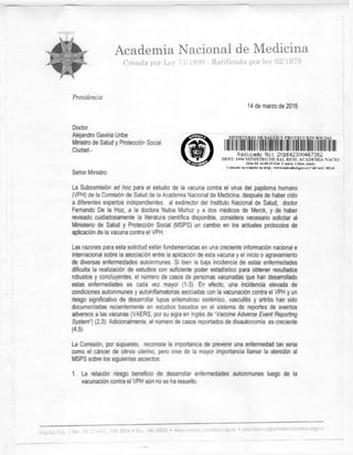 4^%^ Academia Nacional de Medicina
i % '
•^¿t&SS1
* Creada por Ley i 1/1890 - Ratificada por Ley 02/1979
Presidencia
14 de marzo de 2016
Doctor
Alejandro Gaviria Uribe
Ministro de Salud y Protección Social
Ciudad-
Señor Ministro:
.MIMSTERIO DE SALUD Y.PROTECCION SOCIAL.
Radicado No: 201642300467362
DEST: 1000 MLNISTRO DE SAL REM: ACADEMIA NACIO
2016-03-14 09:25 Fol: 3 Anex: 1 Desc Anex:
Consulte sil trámite en htrp: 'vrtrw.mlmaliid.goT.co C'ód veri: 302c6
La Subcomisión ad hoc para el estudio de la vacuna contra el virus del papiloma humano
(VPH) de la Comisión de Salud de la Academia Nacional de Medicina, después de haber oído
a diferentes expertos independientes, al exdirector del Instituto Nacional de Salud, doctor
Fernando De la Hoz, a la doctora Nubia Muñoz y a dos médicos de Merck, y de haber
revisado cuidadosamente la literatura científica disponible, considera necesario solicitar al
Ministerio de Salud y Protección Social (MSPS) un cambio en los actuales protocolos de
aplicación de la vacuna contra el VPH.
Las razones para esta solicitud están fundamentadas en una creciente información nacional e
internacional sobre la asociación entre la aplicación de esta vacuna y el inicio o agravamiento
de diversas enfermedades autoinmunes. Si bien la baja incidencia de estas enfermedades
dificulta la realización de estudios con suficiente poder estadístico para obtener resultados
robustos y concluyentes, el número de casos de personas vacunadas que han desarrollado
estas enfermedades es cada vez mayor (1-3). En efecto, una incidencia elevada de
condiciones autoinmunes y autoinflamatorias asociadas con la vacunación contra el VPH y un
riesgo significativo de desarrollar lupus eritematoso sistémico. vasculitis y artritis han sido
documentadas recientemente en estudios basados en el sistema de reportes de eventos
adversos a las vacunas (VAERS, por su sigla en Inglés de "Vacune Adverse Event Reporting
System") (2,3). Adicionalmente, el número de casos reportados de disautonomía es creciente
(4,5).
La Comisión, por supuesto, reconoce la importancia de prevenir una enfermedad tan seria
como el cáncer de cérvix uterino, pero cree de la mayor importancia llamar la atención al
MSPS sobre los siguientes aspectos:
1. La relación riesgo beneficio de desarrollar enfermedades autoinmunes luego de la
vacunación contra el VPH aún no se ha resuelto.
 