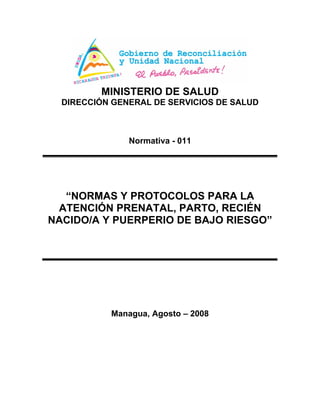 MINISTERIO DE SALUD
DIRECCIÓN GENERAL DE SERVICIOS DE SALUD
Normativa - 011
“NORMAS Y PROTOCOLOS PARA LA
ATENCIÓN PRENATAL, PARTO, RECIÉN
NACIDO/A Y PUERPERIO DE BAJO RIESGO”
Managua, Agosto – 2008
 
