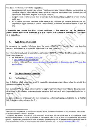 2
Ces doses résiduelles pourront être proposées :
- aux professionnels exerçant au sein de l’établissement, pour réaliser si besoin leur première ou
deuxième injection – il convient en revanche de rappeler que les professionnels du médico-social
ne sont pas, à ce stade1
, éligibles à un rappel vaccinal ;
- aux personnes accompagnées dans le cadre d’activités d’accueil de jour, dès lors qu’elles ont plus
de 80 ans ;
- aux conjoints ou autres membres de l’entourage des résidents qui peuvent également se voir
proposer un rappel vaccinal au sein de l’établissement, à condition d’avoir eux-mêmes plus de 80
ans.
L’ensemble des gestes barrières doivent continuer à être respectés par les résidents,
professionnels et visiteurs extérieurs, quel que soit leur statut vaccinal, comme pour l’ensemble
de la population.
II. Type de vaccin proposé
La campagne de rappels s’effectuera avec du vaccin COMIRNATY Pfizer-BioNTech pour tous les
résidents ayant bénéficié d’un premier schéma vaccinal avec ce vaccin2
.
Les informations relatives à la vaccination avec le vaccin COMIRNATY Pfizer-BioNTech se trouvent dans
les annexes suivantes :
- les annexes du DGS Urgent n°2021_68 ;
- la fiche technique du vaccin Pfizer ;
- le tutoriel vidéo relatif aux bonnes pratiques de préparation et d’extraction de la 7ème
dose des
vaccins Pfizer.
III. Flux logistiques et calendrier
3.1. Flux logistiques
Les EHPAD ou USLD rattachés à une PUI hospitalière seront approvisionnés en « flux B », c’est-à-dire
par l’intermédiaire de leur PUI.
Les autres EHPAD ou USLD bénéficieront d’un approvisionnement par l’intermédiaire des grossistes-
répartiteurs et des officines pharmaceutiques (circuit de droit commun), selon les modalités décrites ci-
dessous.
En Corse et dans les territoires d’outre-mer, en raison de contraintes logistiques, la totalité des EHPAD et
USLD sont approvisionnés « en flux B ».
1
La stratégie de rappel vaccinal est toutefois susceptible d’évoluer dans les semaines à venir en fonction des avis scientifiques
qui seront rendus par les autorités sanitaires.
2 Concernant les résidents d’EHPAD ou d’USLD disposant d’un schéma vaccinal complet avec le vaccin Moderna, il reste
recommandé de privilégier un rappel vaccinal avec ce même vaccin. Dans ce cas de figure, le circuit logistique sera toutefois
différent : il reviendra aux professionnels de santé qui assurent habituellement le suivi de ces patients de commander des doses de
Moderna auprès d’une officine de leur choix, selon les modalités habituelles (voir à ce sujet le DGS-Urgent N°2021_19).
 