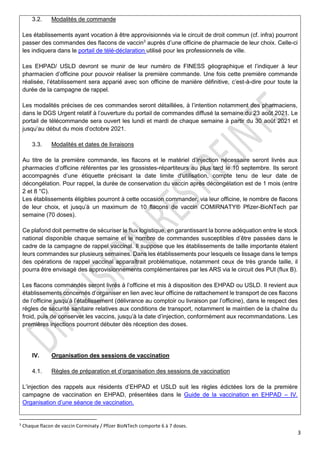 3
3.2. Modalités de commande
Les établissements ayant vocation à être approvisionnés via le circuit de droit commun (cf. infra) pourront
passer des commandes des flacons de vaccin3
auprès d’une officine de pharmacie de leur choix. Celle-ci
les indiquera dans le portail de télé-déclaration utilisé pour les professionnels de ville.
Les EHPAD/ USLD devront se munir de leur numéro de FINESS géographique et l’indiquer à leur
pharmacien d’officine pour pouvoir réaliser la première commande. Une fois cette première commande
réalisée, l’établissement sera apparié avec son officine de manière définitive, c’est-à-dire pour toute la
durée de la campagne de rappel.
Les modalités précises de ces commandes seront détaillées, à l’intention notamment des pharmaciens,
dans le DGS Urgent relatif à l’ouverture du portail de commandes diffusé la semaine du 23 août 2021. Le
portail de télécommande sera ouvert les lundi et mardi de chaque semaine à partir du 30 août 2021 et
jusqu’au début du mois d’octobre 2021.
3.3. Modalités et dates de livraisons
Au titre de la première commande, les flacons et le matériel d’injection nécessaire seront livrés aux
pharmacies d’officine référentes par les grossistes-répartiteurs au plus tard le 10 septembre. Ils seront
accompagnés d’une étiquette précisant la date limite d’utilisation, compte tenu de leur date de
décongélation. Pour rappel, la durée de conservation du vaccin après décongélation est de 1 mois (entre
2 et 8 °C).
Les établissements éligibles pourront à cette occasion commander, via leur officine, le nombre de flacons
de leur choix, et jusqu’à un maximum de 10 flacons de vaccin COMIRNATY® Pfizer-BioNTech par
semaine (70 doses).
Ce plafond doit permettre de sécuriser le flux logistique, en garantissant la bonne adéquation entre le stock
national disponible chaque semaine et le nombre de commandes susceptibles d’être passées dans le
cadre de la campagne de rappel vaccinal. Il suppose que les établissements de taille importante étalent
leurs commandes sur plusieurs semaines. Dans les établissements pour lesquels ce lissage dans le temps
des opérations de rappel vaccinal apparaîtrait problématique, notamment ceux de très grande taille, il
pourra être envisagé des approvisionnements complémentaires par les ARS via le circuit des PUI (flux B).
Les flacons commandés seront livrés à l’officine et mis à disposition des EHPAD ou USLD. Il revient aux
établissements concernés d’organiser en lien avec leur officine de rattachement le transport de ces flacons
de l’officine jusqu’à l’établissement (délivrance au comptoir ou livraison par l’officine), dans le respect des
règles de sécurité sanitaire relatives aux conditions de transport, notamment le maintien de la chaîne du
froid, puis de conserver les vaccins, jusqu’à la date d’injection, conformément aux recommandations. Les
premières injections pourront débuter dès réception des doses.
IV. Organisation des sessions de vaccination
4.1. Règles de préparation et d’organisation des sessions de vaccination
L’injection des rappels aux résidents d’EHPAD et USLD suit les règles édictées lors de la première
campagne de vaccination en EHPAD, présentées dans le Guide de la vaccination en EHPAD – IV.
Organisation d’une séance de vaccination.
3
Chaque flacon de vaccin Corminaty / Pfizer BioNTech comporte 6 à 7 doses.
 
