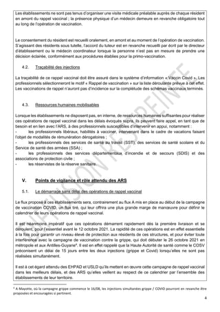 4
Les établissements ne sont pas tenus d’organiser une visite médicale préalable auprès de chaque résident
en amont du rappel vaccinal ; la présence physique d’un médecin demeure en revanche obligatoire tout
au long de l’opération de vaccination.
Le consentement du résident est recueilli oralement, en amont et au moment de l’opération de vaccination.
S’agissant des résidents sous tutelle, l’accord du tuteur est en revanche recueilli par écrit par le directeur
d’établissement ou le médecin coordinateur lorsque la personne n’est pas en mesure de prendre une
décision éclairée, conformément aux procédures établies pour la primo-vaccination.
4.2. Traçabilité des injections
La traçabilité de ce rappel vaccinal doit être assuré dans le système d’information « Vaccin Covid ». Les
professionnels sélectionneront le motif « Rappel de vaccination » sur la liste déroulante prévue à cet effet.
Les vaccinations de rappel n’auront pas d’incidence sur la complétude des schémas vaccinaux terminés.
4.3. Ressources humaines mobilisables
Lorsque les établissements ne disposent pas, en interne, de ressources humaines suffisantes pour réaliser
ces opérations de rappel vaccinal dans les délais évoqués supra, ils peuvent faire appel, en tant que de
besoin et en lien avec l’ARS, à des professionnels susceptibles d’intervenir en appui, notamment :
- les professionnels libéraux, habilités à vacciner, intervenant dans le cadre de vacations faisant
l’objet de modalités de rémunération dérogatoires ;
- les professionnels des services de santé au travail (SST), des services de santé scolaire et du
Service de santé des armées (SSA) ;
- les professionnels des services départementaux d’incendie et de secours (SDIS) et des
associations de protection civile ;
- les réservistes de la réserve sanitaire.
V. Points de vigilance et rôle attendu des ARS
5.1. Le démarrage sans délai des opérations de rappel vaccinal
Le flux proposé à ces établissements sera, contrairement au flux A mis en place au début de la campagne
de vaccination COVID, un flux tiré, qui leur offrira une plus grande marge de manœuvre pour définir le
calendrier de leurs opérations de rappel vaccinal.
Il est néanmoins impératif que ces opérations démarrent rapidement dès la première livraison et se
déroulent, pour l’essentiel avant le 12 octobre 2021. La rapidité de ces opérations est en effet essentielle
à la fois pour garantir un niveau élevé de protection aux résidents de ces structures, et pour éviter toute
interférence avec la campagne de vaccination contre la grippe, qui doit débuter le 26 octobre 2021 en
métropole et aux Antilles-Guyane4
. Il est en effet rappelé que la Haute Autorité de santé comme le COSV
préconisent un délai de 15 jours entre les deux injections (grippe et Covid) lorsqu’elles ne sont pas
réalisées simultanément.
Il est à cet égard attendu des EHPAD et USLD qu’ils mettent en œuvre cette campagne de rappel vaccinal
dans les meilleurs délais, et des ARS qu’elles veillent au respect de ce calendrier par l’ensemble des
établissements de leur territoire.
4
A Mayotte, où la campagne grippe commence le 16/08, les injections simultanées grippe / COVID pourront en revanche être
proposées et encouragées si pertinent.
 