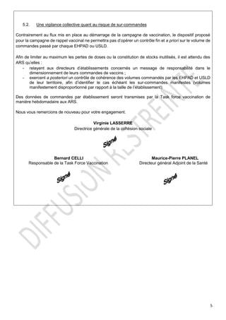 5
5.2. Une vigilance collective quant au risque de sur-commandes
Contrairement au flux mis en place au démarrage de la campagne de vaccination, le dispositif proposé
pour la campagne de rappel vaccinal ne permettra pas d’opérer un contrôle fin et a priori sur le volume de
commandes passé par chaque EHPAD ou USLD.
Afin de limiter au maximum les pertes de doses ou la constitution de stocks inutilisés, il est attendu des
ARS qu’elles :
- relayent aux directeurs d’établissements concernés un message de responsabilité dans le
dimensionnement de leurs commandes de vaccins ;
- exercent a posteriori un contrôle de cohérence des volumes commandés par les EHPAD et USLD
de leur territoire, afin d’identifier le cas échéant les sur-commandes manifestes (volumes
manifestement disproportionné par rapport à la taille de l’établissement).
Des données de commandes par établissement seront transmises par la Task force vaccination de
manière hebdomadaire aux ARS.
Nous vous remercions de nouveau pour votre engagement.
Virginie LASSERRE
Directrice générale de la cohésion sociale
Bernard CELLI Maurice-Pierre PLANEL
Responsable de la Task Force Vaccination Directeur général Adjoint de la Santé
 