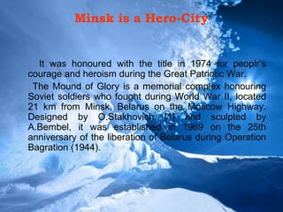 Minsk is a Hero-City
It was honoured with the title in 1974 for peoplr’s
courage and heroism during the Great Patriotic War.
The Mound of Glory is a memorial complex honouring
Soviet soldiers who fought during World War II, located
21 km from Minsk, Belarus on the Moscow Highway.
Designed by O.Stakhovich [1] and sculpted by
A.Bembel, it was established in 1969 on the 25th
anniversary of the liberation of Belarus during Operation
Bagration (1944).
 