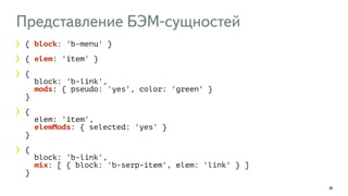 Представление БЭМ-сущностей
91
{ block: 'b-menu' }
{ elem: 'item' }
{  
block: 'b-link',  
mods: { pseudo: 'yes', color: 'green' } 
}
{ 
elem: 'item', 
elemMods: { selected: 'yes' } 
}
{  
block: 'b-link',  
mix: [ { block: 'b-serp-item', elem: 'link' } ] 
}
 
