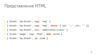 Представление HTML
92
{ block: 'my-block', tag: 'img' }
{ block: 'my-block', tag: 'img', attrs: { src: ‘…', alt: '' }}
{ block: 'my-block', cls: 'additional-class' }
{ block: ‘page', tag: ‘html', bem: false }
{ block: ‘my-block', js: true }
 