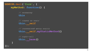 149
BEMDOM.decl('form', {
myMethod: function() {
// экземпляр
this
// ссылка на класс
this.__self
// статический метод класса
this.__self.myStaticMethod()
// super-call
this.__base()
}
});
 