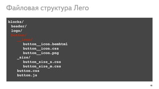 46
blocks/!
! header/!
! logo/!
! button/!
!! __icon/!
! ! ! ! ! button__icon.bemhtml!
! ! ! ! ! button__icon.css!
! ! ! ! ! button__icon.png!
_size/!
! ! button_size_s.css!
!! ! button_size_m.css!
!! button.css!
!! button.js
Файловая структура Лего
 