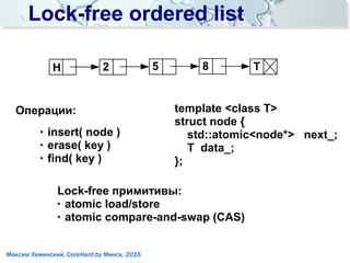 Lock-free ordered listLock-free ordered list
Операции:
●
insert( node )
● erase( key )
●
find( key )
template <class T>
struct node {
std::atomic<node*> next_;
T data_;
};
H T52 8
Lock-free примитивы:
● atomic load/store
●
atomic compare-and-swap (CAS)
Максим Хижинский, CoreHard.by Минск, 2016
 