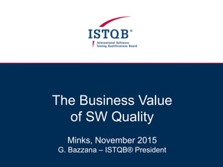 The Business Value
of SW Quality
Minks, November 2015
G. Bazzana – ISTQB® President
 