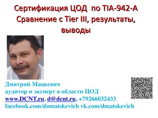 Сертификация	ЦОД		по	TIA-942-A	
Cравнение	c	Tier	III,	результаты,	
выводы	
	
Дмитрий Мацкевич
аудитор и эксперт в области ЦОД
www.DCNT.ru, d@dcnt.ru, +79266032433
facebook.com/domatskevich vk.com/dmatskevich
 