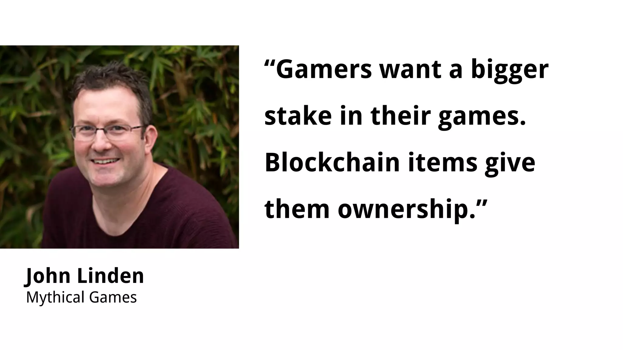 “Gamers want a bigger
stake in their games.
Blockchain items give
them ownership.”
John Linden
Mythical Games