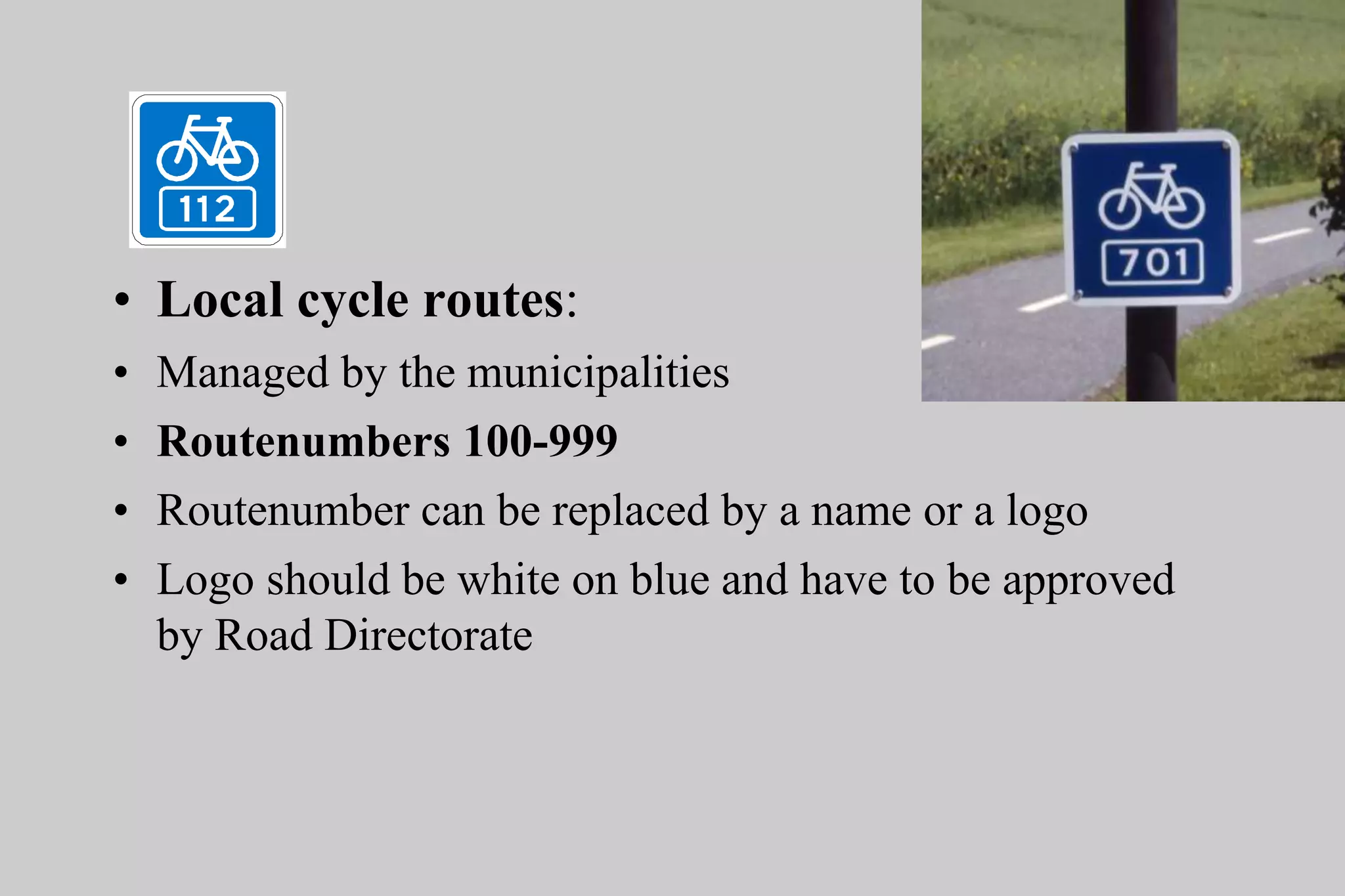 • Local cycle routes:
• Managed by the municipalities
• Routenumbers 100-999
• Routenumber can be replaced by a name or a logo
• Logo should be white on blue and have to be approved
by Road Directorate
 