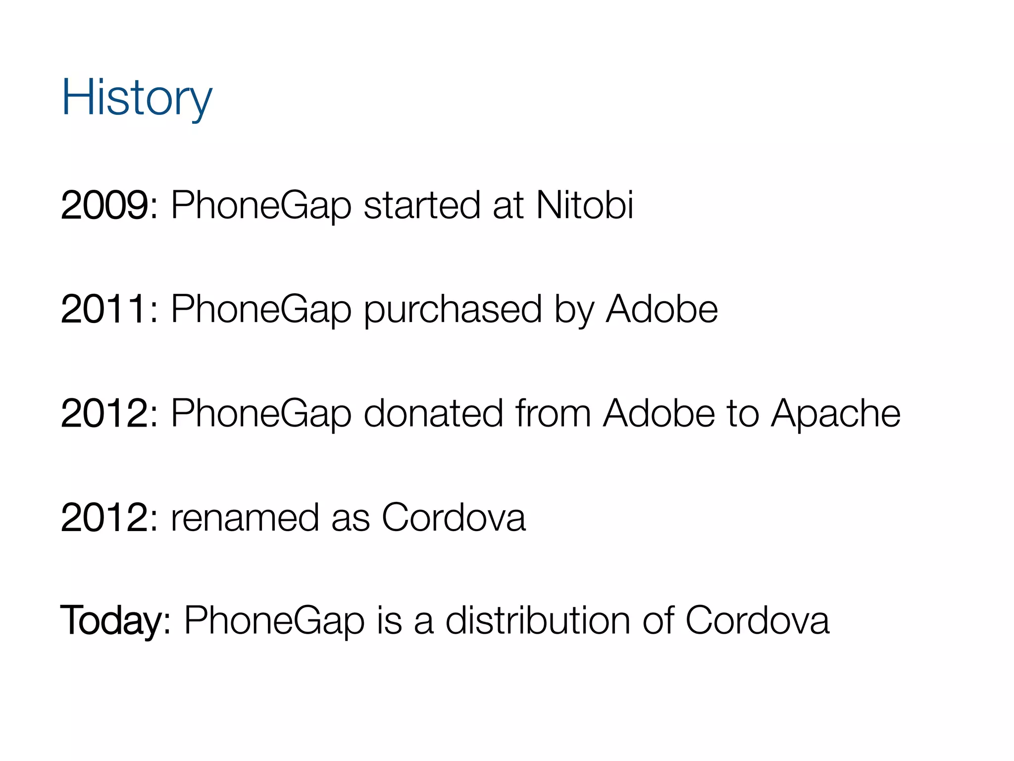 History
2009: PhoneGap started at Nitobi 

2011: PhoneGap purchased by Adobe 

2012: PhoneGap donated from Adobe to Apache 

2012: renamed as Cordova 

Today: PhoneGap is a distribution of Cordova 

 