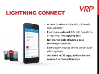 LIGHTNING CONNECT
- Access to external data with point-and-
click simplicity
- Incorporate external data into Salesforce
in real-time, not copying data
- Not storing data alleviates data
residency concerns
- Dramatically reduces time to unlock back-
office systems
- Available in DE orgs; add-on license
required in Production orgs
 