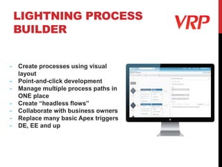 LIGHTNING PROCESS
BUILDER
- Create processes using visual
layout
- Point-and-click development
- Manage multiple process paths in
ONE place
- Create “headless flows”
- Collaborate with business owners
- Replace many basic Apex triggers
- DE, EE and up
 